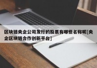 区块链央企公司发行的股票有哪些名称呢[央企区块链合作创新平台]