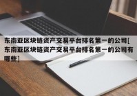 东南亚区块链资产交易平台排名第一的公司[东南亚区块链资产交易平台排名第一的公司有哪些]